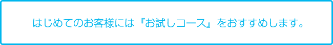 はじめてのお客様には「お試しコース」をおすすめします。